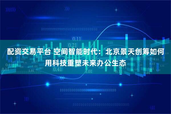 配资交易平台 空间智能时代：北京景天创筹如何用科技重塑未来办公生态