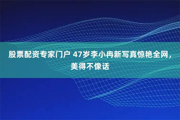 股票配资专家门户 47岁李小冉新写真惊艳全网，美得不像话