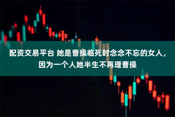 配资交易平台 她是曹操临死时念念不忘的女人，因为一个人她半生不再理曹操