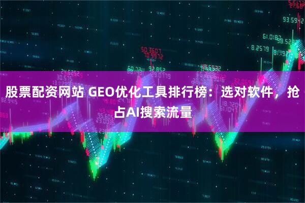 股票配资网站 GEO优化工具排行榜：选对软件，抢占AI搜索流量