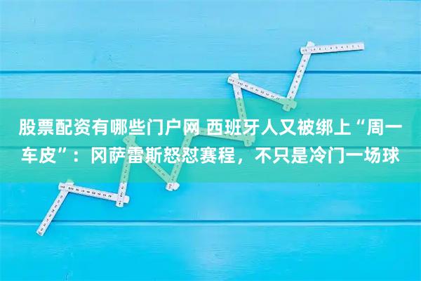 股票配资有哪些门户网 西班牙人又被绑上“周一车皮”：冈萨雷斯怒怼赛程，不只是冷门一场球