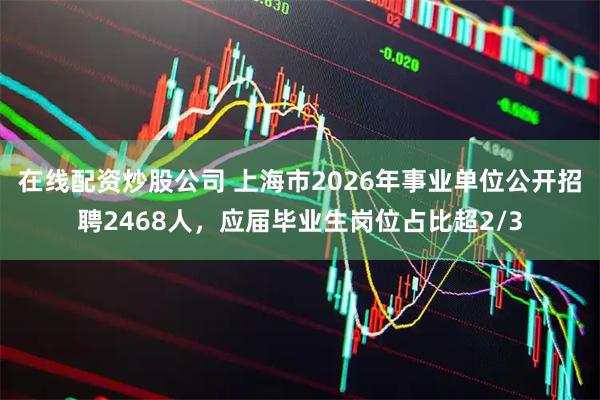 在线配资炒股公司 上海市2026年事业单位公开招聘2468人，应届毕业生岗位占比超2/3