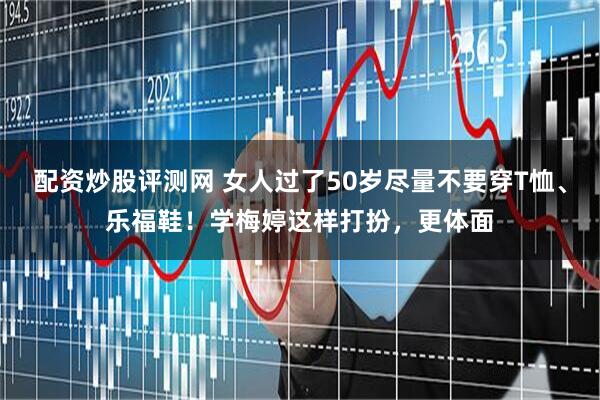 配资炒股评测网 女人过了50岁尽量不要穿T恤、乐福鞋！学梅婷这样打扮，更体面