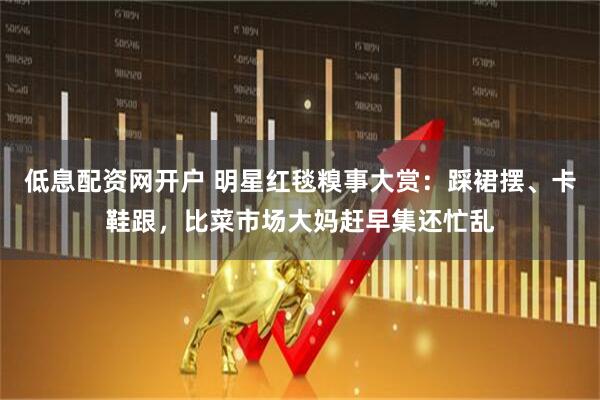 低息配资网开户 明星红毯糗事大赏：踩裙摆、卡鞋跟，比菜市场大妈赶早集还忙乱