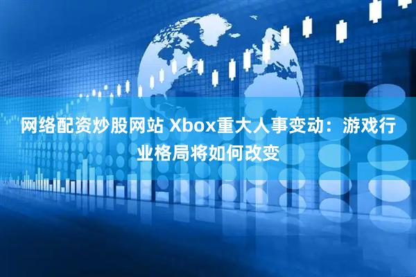 网络配资炒股网站 Xbox重大人事变动：游戏行业格局将如何改变