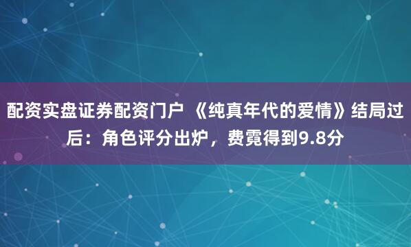 配资实盘证券配资门户 《纯真年代的爱情》结局过后：角色评分出炉，费霓得到9.8分