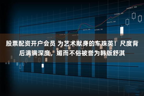 股票配资开户会员 为艺术献身的车珠英！尺度背后满满深度，媚而不俗被誉为韩版舒淇
