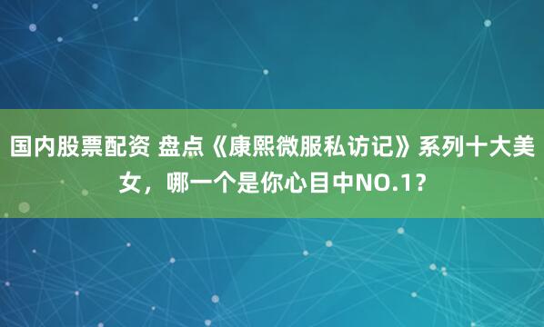 国内股票配资 盘点《康熙微服私访记》系列十大美女，哪一个是你心目中NO.1？