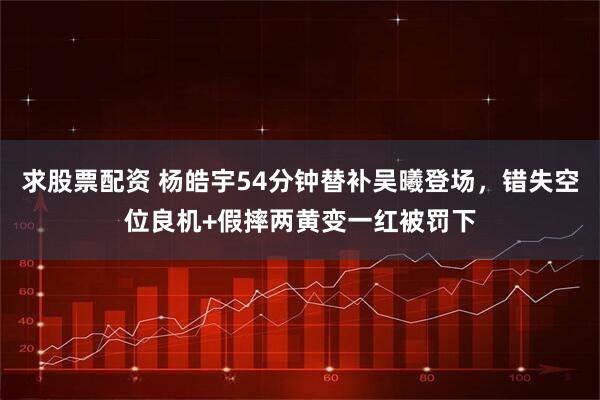 求股票配资 杨皓宇54分钟替补吴曦登场，错失空位良机+假摔两黄变一红被罚下