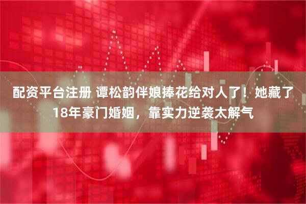 配资平台注册 谭松韵伴娘捧花给对人了！她藏了18年豪门婚姻，靠实力逆袭太解气