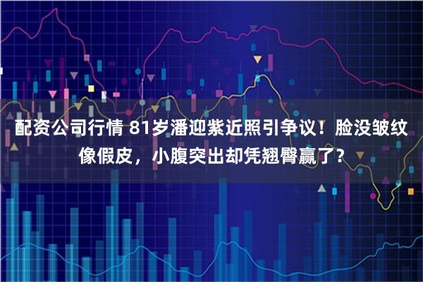 配资公司行情 81岁潘迎紫近照引争议！脸没皱纹像假皮，小腹突出却凭翘臀赢了？