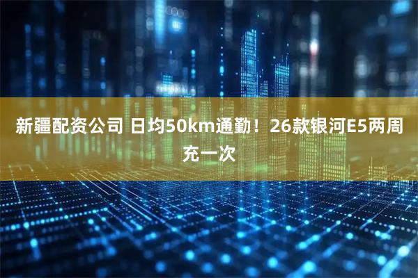 新疆配资公司 日均50km通勤！26款银河E5两周充一次